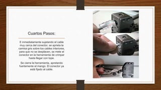 Cuartos Pasos: 
E inmediatamente sujetando el cable 
muy cerca del conector, se aprieta la 
camisa gris sobre los cables interiores, 
para que no se desplacen, se mete el 
conector en la herramienta de crimpar 
hasta llegar con tope. 
Se cierra la herramienta, apretando 
fuertemente el mango. El conector ya 
está fijado al cable. 
 