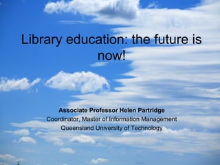 Library education: the future is
now!
Associate Professor Helen Partridge
Coordinator, Master of Information Management
Queensland University of Technology
 