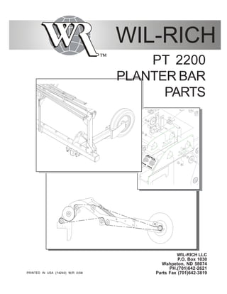 WIL-RICH PARTS MANUAL 74242 2/081
WIL-RICH
WIL-RICH LLC
P.O. Box 1030
Wahpeton, ND 58074
PH.(701)642-2621
Parts Fax (701)642-3819PRINTED IN USA (74242) W/R 2/08PRINTED IN USA (74242) W/R 2/08PRINTED IN USA (74242) W/R 2/08PRINTED IN USA (74242) W/R 2/08PRINTED IN USA (74242) W/R 2/08
PT 2200
PLANTER BAR
PARTS
 
