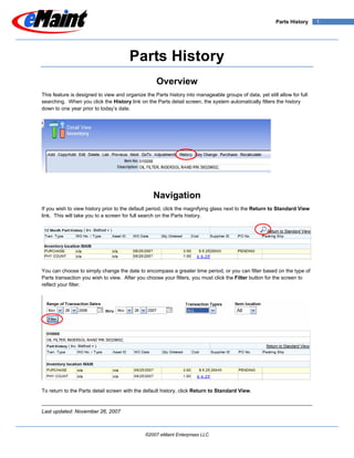 Parts History     1




                                       Parts History
                                                   Overview
This feature is designed to view and organize the Parts history into manageable groups of data, yet still allow for full
searching. When you click the History link on the Parts detail screen, the system automatically filters the history
down to one year prior to today’s date.




                                                  Navigation
If you wish to view history prior to the default period, click the magnifying glass next to the Return to Standard View
link. This will take you to a screen for full search on the Parts history.




You can choose to simply change the date to encompass a greater time period, or you can filter based on the type of
Parts transaction you wish to view. After you choose your filters, you must click the Filter button for the screen to
reflect your filter.




To return to the Parts detail screen with the default history, click Return to Standard View.


Last updated: November 26, 2007



                                              ©2007 eMaint Enterprises LLC