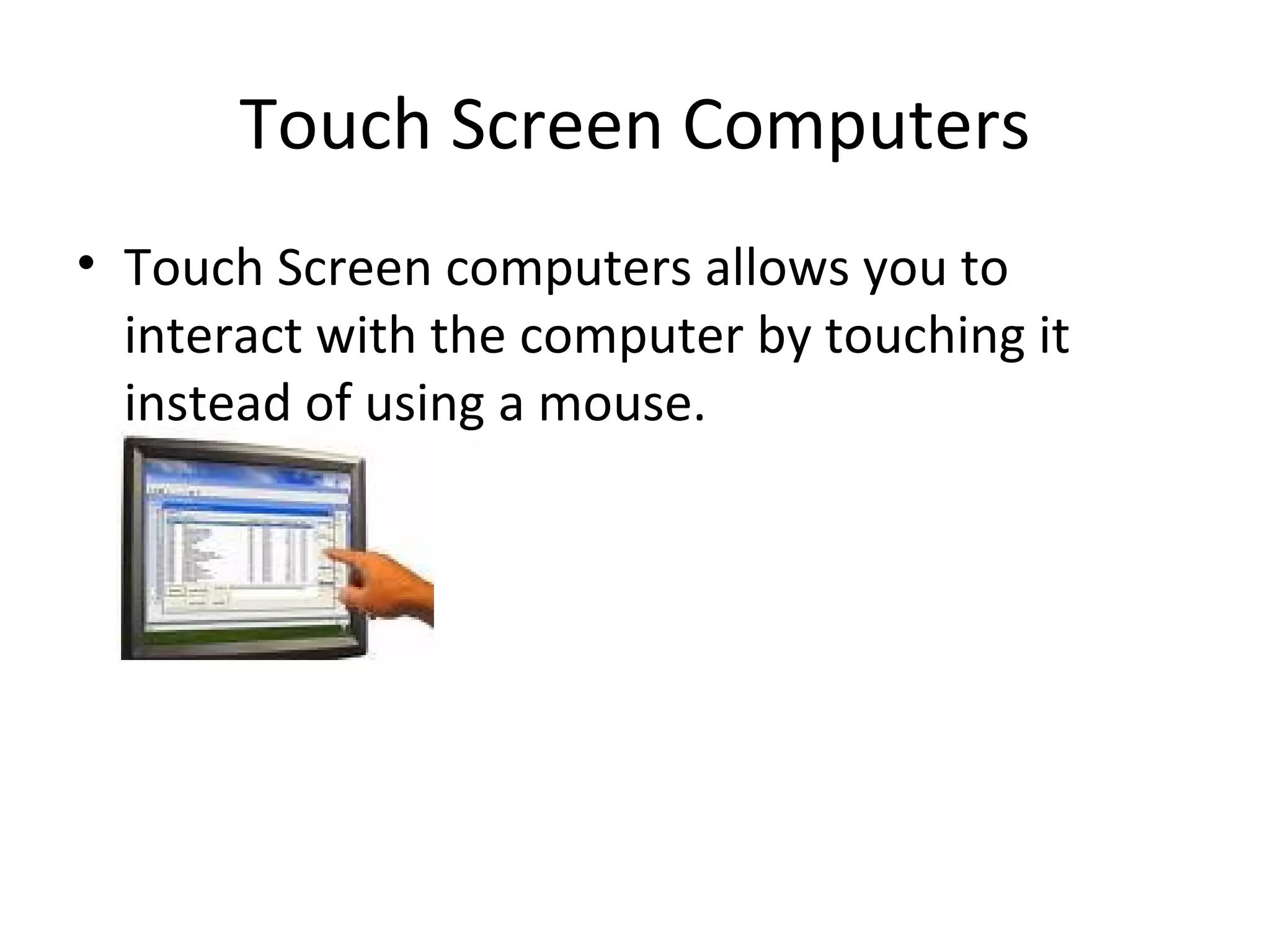 Touch Screen Computers Touch Screen computers allows you to interact with the computer by touching it instead of using a mouse.