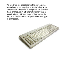 As you type, the processor in the keyboard is analyzing the key matrix and determining what characters to send to the computer. It maintains these characters in a  buffer  of memory that is usually about 16 bytes large. It then sends the data in a stream to the computer via some type of connection.  