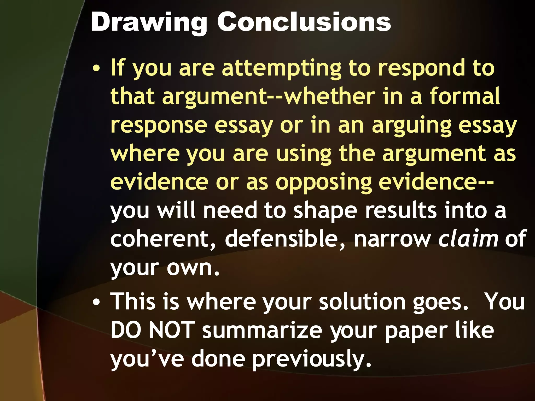 Drawing Conclusions If you are attempting to respond to that argument--whether in a formal response essay or in an arguing essay where you are using the argument as evidence or as opposing evidence-- you will need to shape results into a coherent, defensible, narrow  claim  of your own.   This is where your solution goes.  You DO NOT summarize your paper like you’ve done previously. 