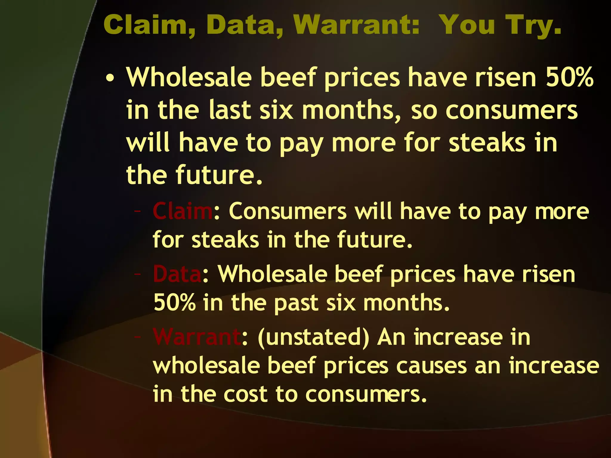 Claim, Data, Warrant:  You Try. Wholesale beef prices have risen 50% in the last six months, so consumers will have to pay more for steaks in the future. Claim : Consumers will have to pay more for steaks in the future. Data : Wholesale beef prices have risen 50% in the past six months. Warrant : (unstated) An increase in wholesale beef prices causes an increase in the cost to consumers. 