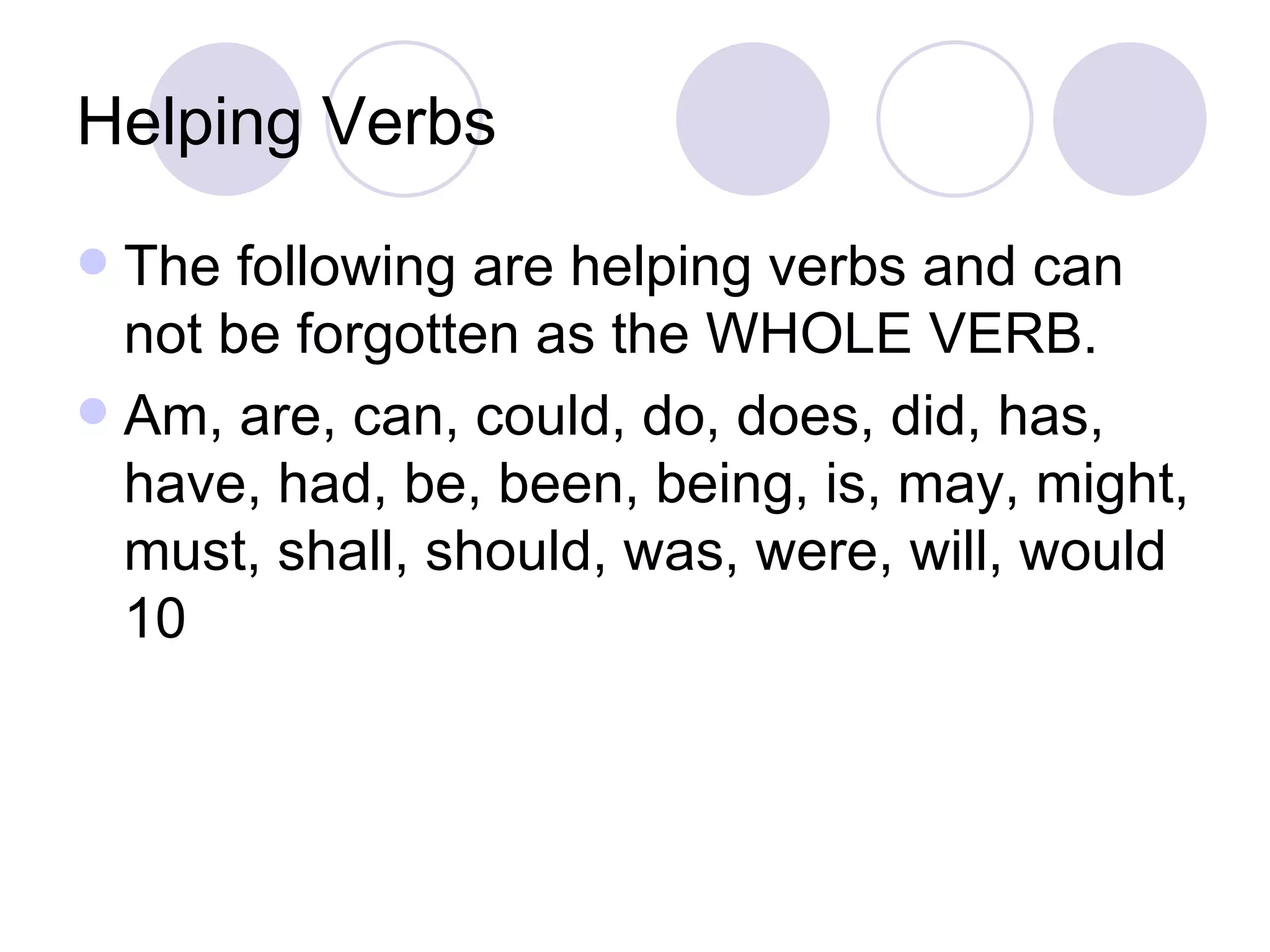 Helping Verbs The following are helping verbs and can not be forgotten as the WHOLE VERB. Am, are, can, could, do, does, did, has, have, had, be, been, being, is, may, might, must, shall, should, was, were, will, would 