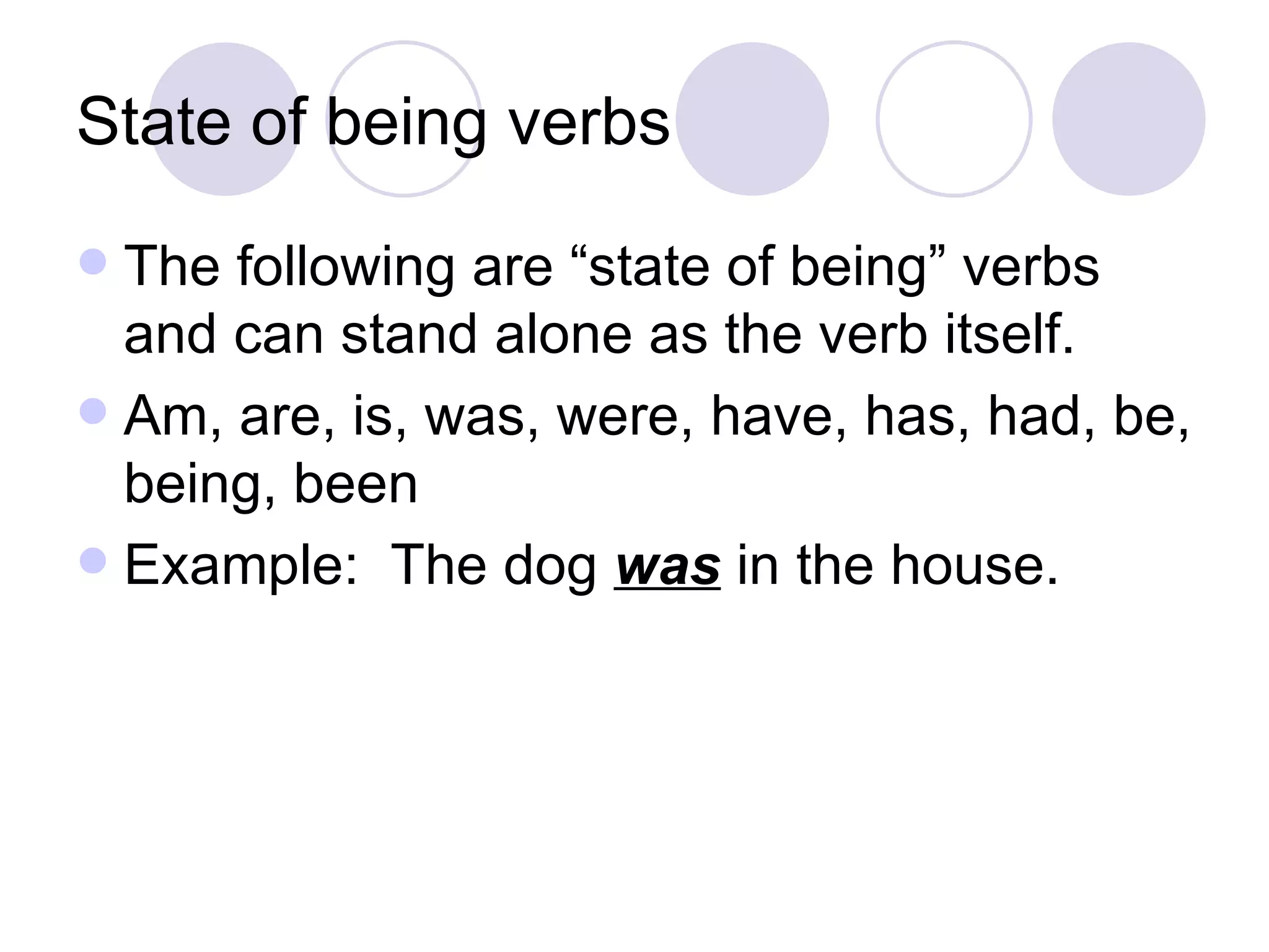 State of being verbs The following are “state of being” verbs and can stand alone as the verb itself. Am, are, is, was, were, have, has, had, be, being, been Example:  The dog  was  in the house. 