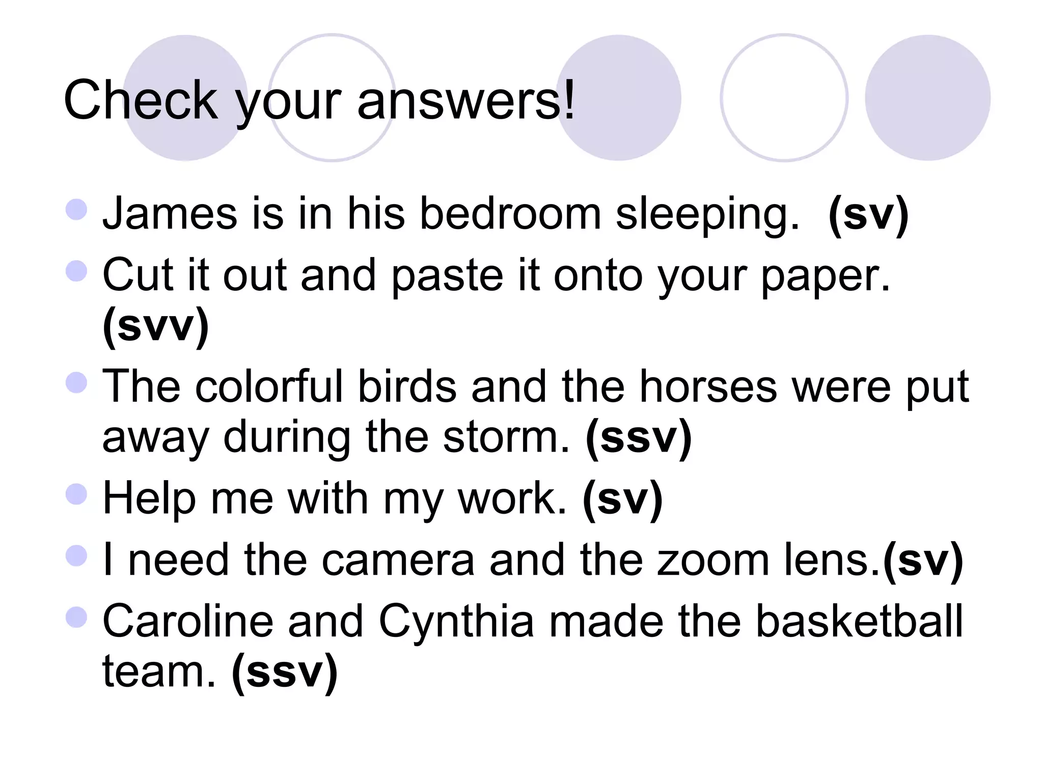 Check your answers! James is in his bedroom sleeping.  (sv) Cut it out and paste it onto your paper.  (svv) The colorful birds and the horses were put away during the storm.  (ssv) Help me with my work.  (sv) I need the camera and the zoom lens. (sv) Caroline and Cynthia made the basketball team.  (ssv) 