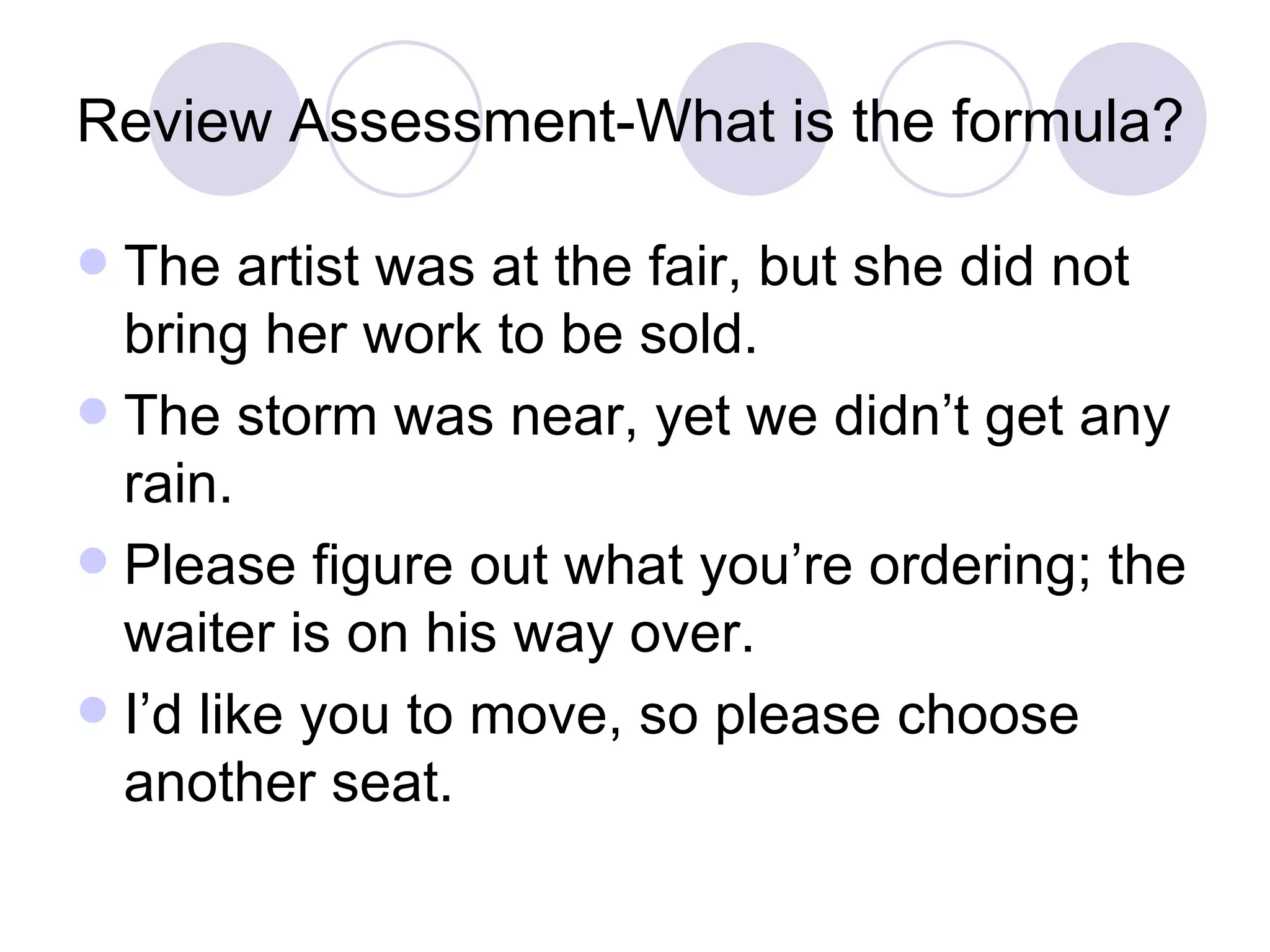 Review Assessment-What is the formula?  The artist was at the fair, but she did not bring her work to be sold. The storm was near, yet we didn’t get any rain. Please figure out what you’re ordering; the waiter is on his way over. I’d like you to move, so please choose another seat. 