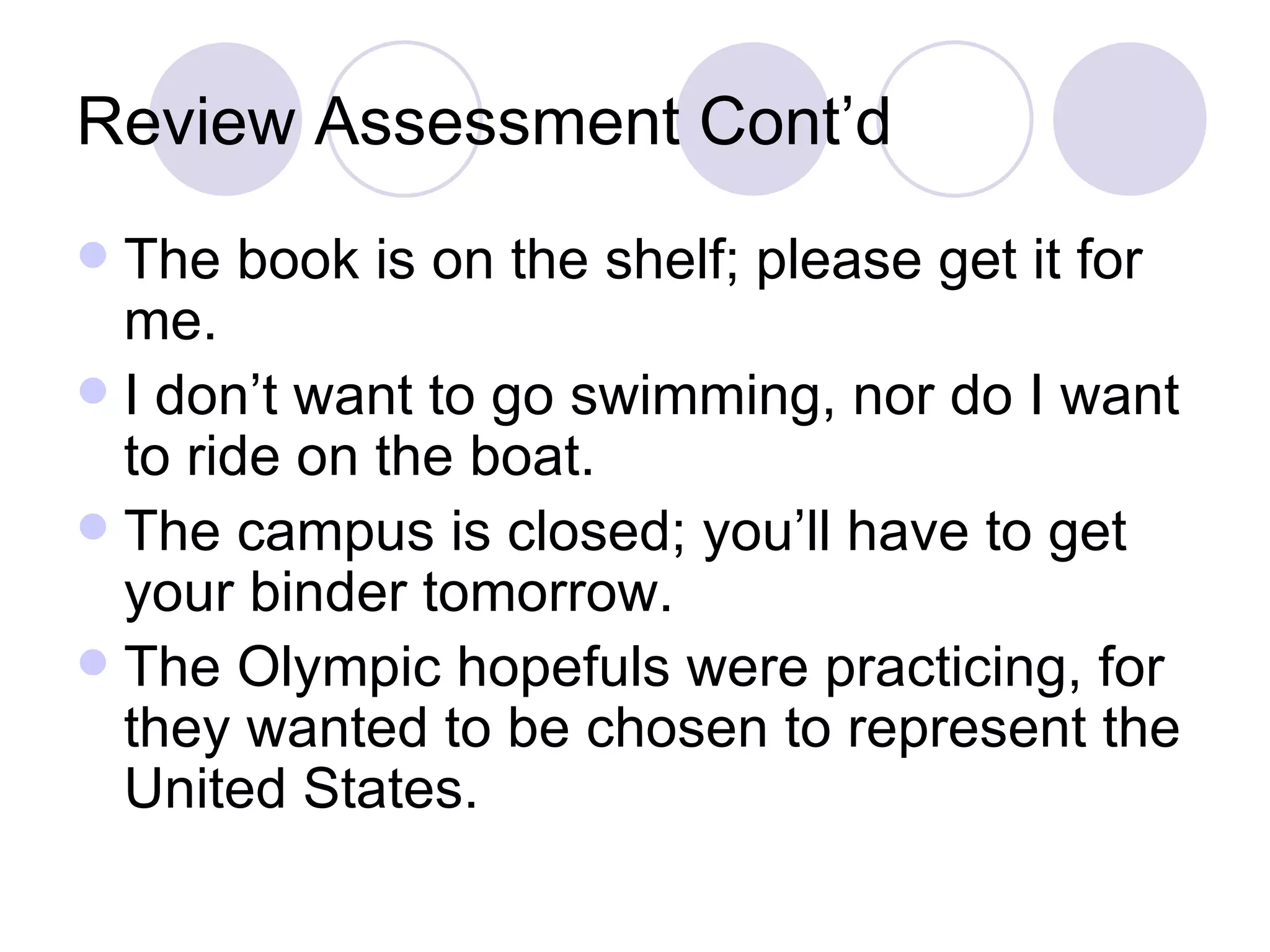 Review Assessment Cont’d The book is on the shelf; please get it for me. I don’t want to go swimming, nor do I want to ride on the boat. The campus is closed; you’ll have to get your binder tomorrow. The Olympic hopefuls were practicing, for they wanted to be chosen to represent the United States. 