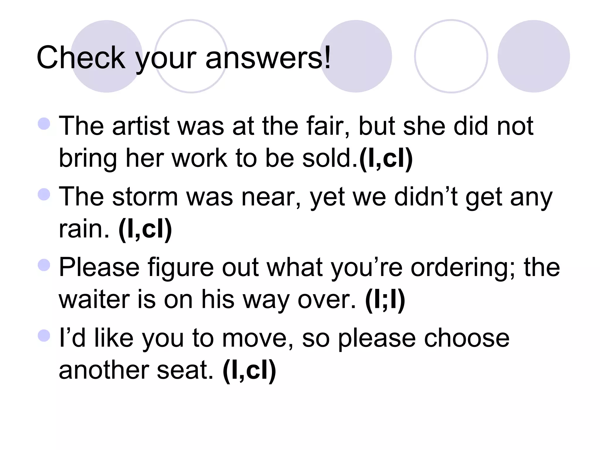 Check your answers! The artist was at the fair, but she did not bring her work to be sold. (I,cI) The storm was near, yet we didn’t get any rain.  (I,cI) Please figure out what you’re ordering; the waiter is on his way over.  (I;I) I’d like you to move, so please choose another seat.  (I,cI) 