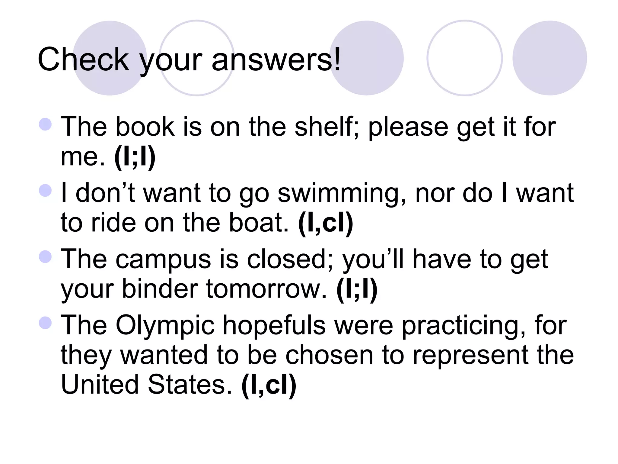 Check your answers! The book is on the shelf; please get it for me.  (I;I) I don’t want to go swimming, nor do I want to ride on the boat.  (I,cI) The campus is closed; you’ll have to get your binder tomorrow.  (I;I) The Olympic hopefuls were practicing, for they wanted to be chosen to represent the United States.  (I,cI) 