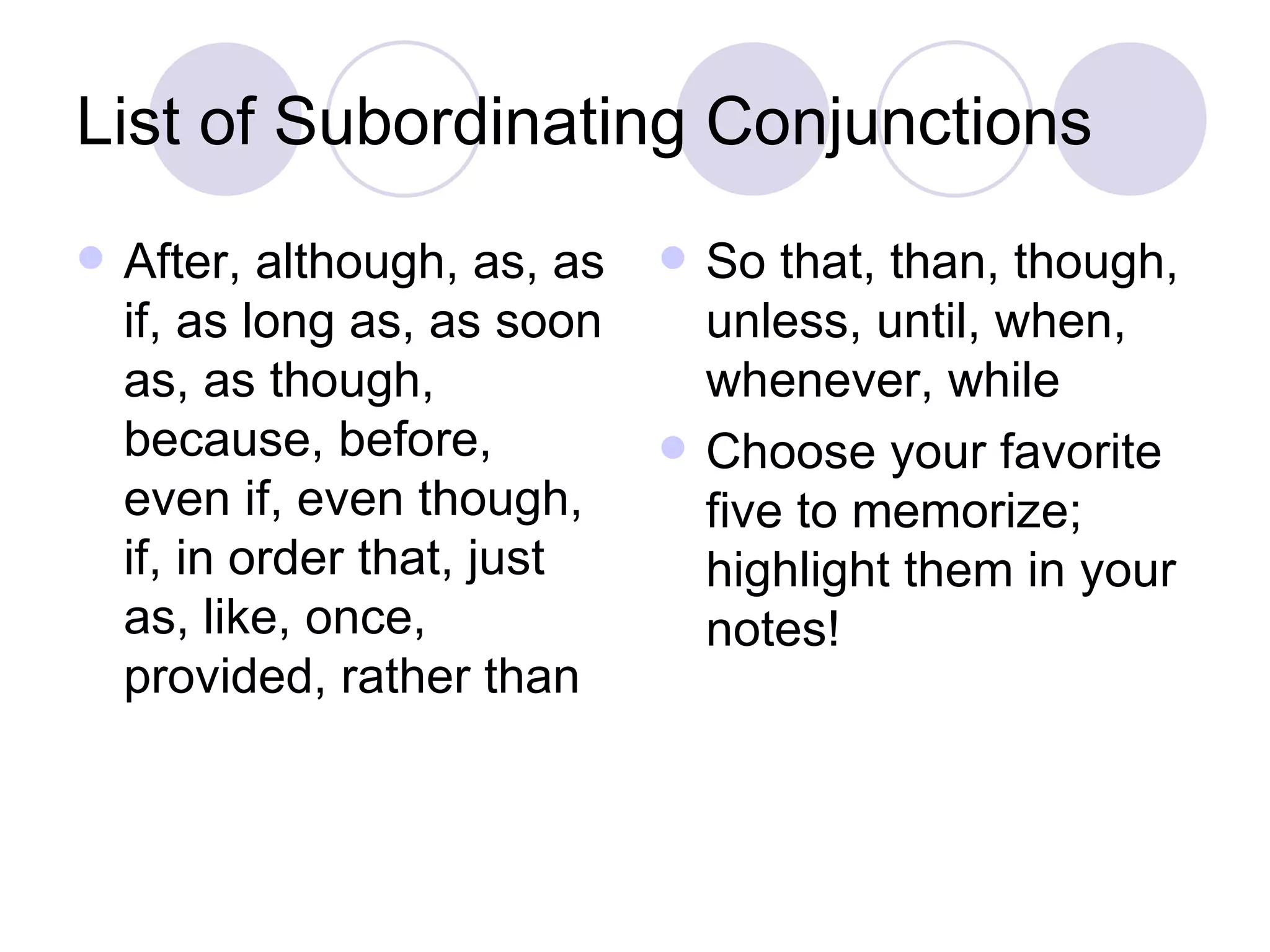 List of Subordinating Conjunctions After, although, as, as if, as long as, as soon as, as though, because, before, even if, even though, if, in order that, just as, like, once, provided, rather than So that, than, though, unless, until, when, whenever, while Choose your favorite five to memorize; highlight them in your notes! 