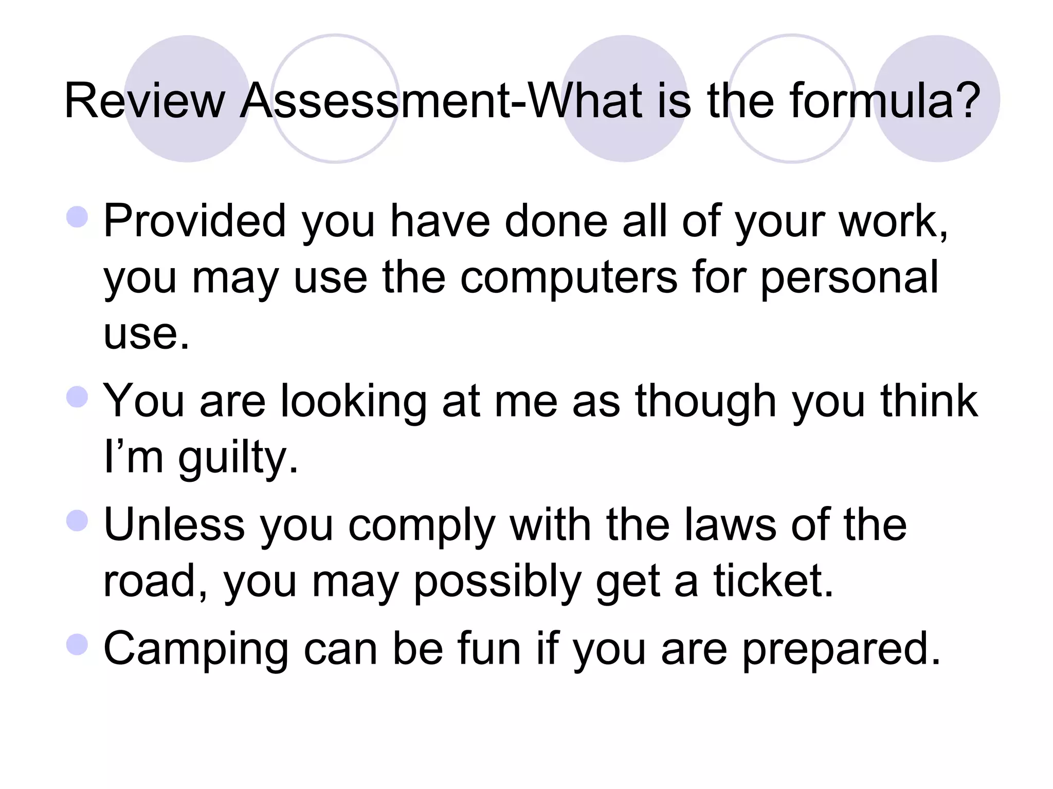 Review Assessment-What is the formula? Provided you have done all of your work, you may use the computers for personal use. You are looking at me as though you think I’m guilty. Unless you comply with the laws of the road, you may possibly get a ticket. Camping can be fun if you are prepared. 