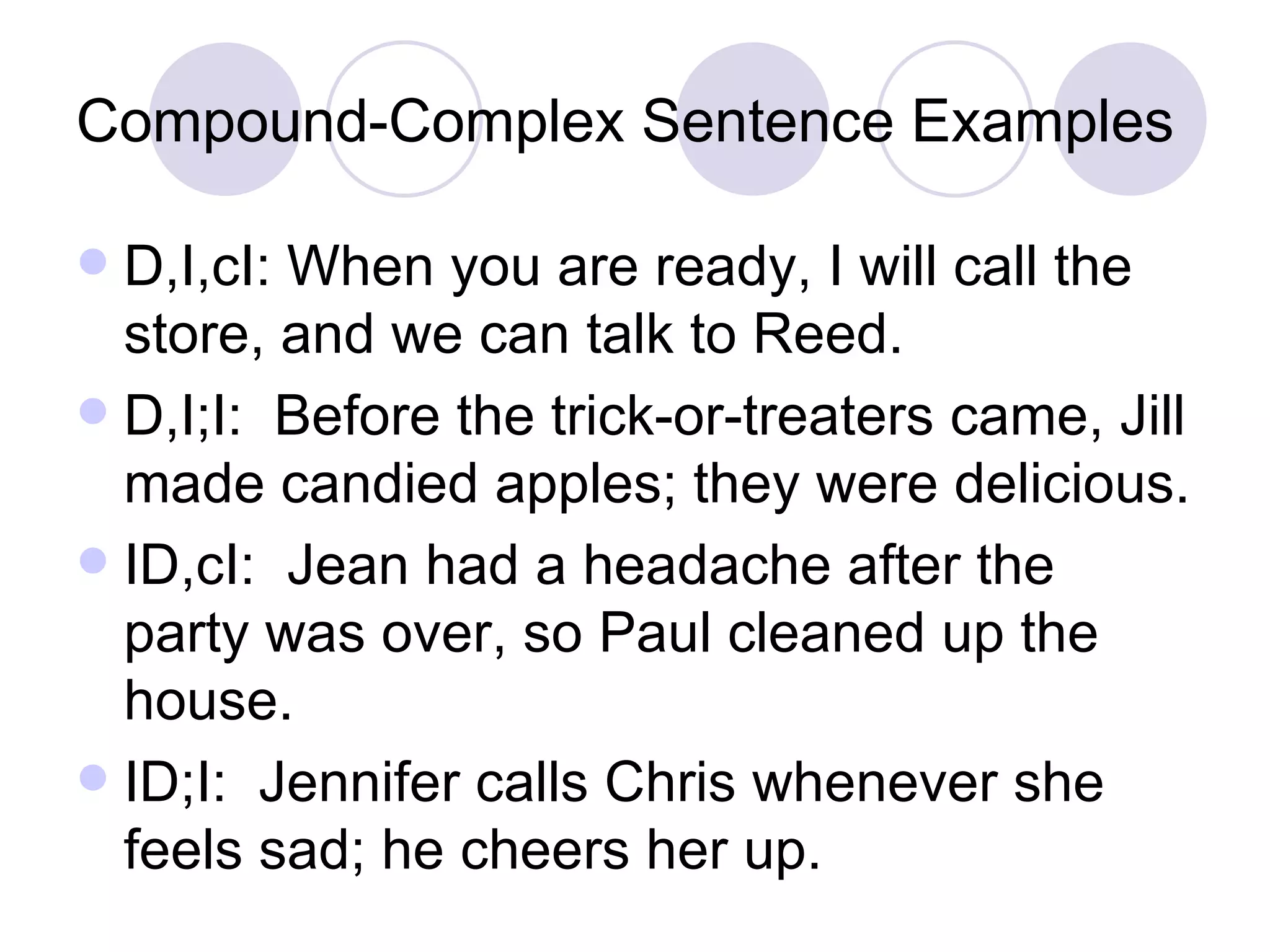 Compound-Complex Sentence Examples D,I,cI: When you are ready, I will call the store, and we can talk to Reed. D,I;I:  Before the trick-or-treaters came, Jill made candied apples; they were delicious. ID,cI:  Jean had a headache after the party was over, so Paul cleaned up the house. ID;I:  Jennifer calls Chris whenever she feels sad; he cheers her up. 