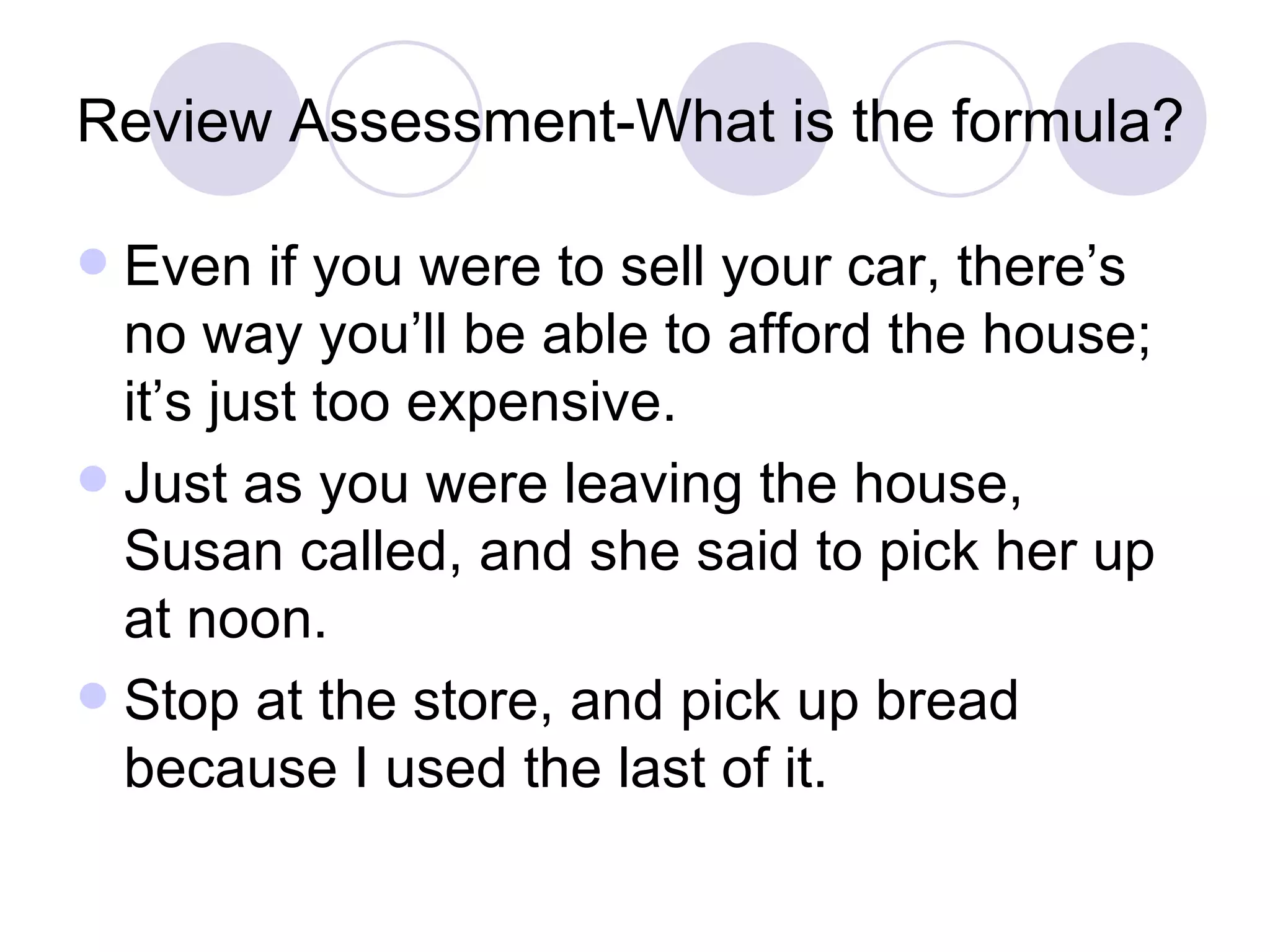 Review Assessment-What is the formula? Even if you were to sell your car, there’s no way you’ll be able to afford the house; it’s just too expensive. Just as you were leaving the house, Susan called, and she said to pick her up at noon. Stop at the store, and pick up bread because I used the last of it. 