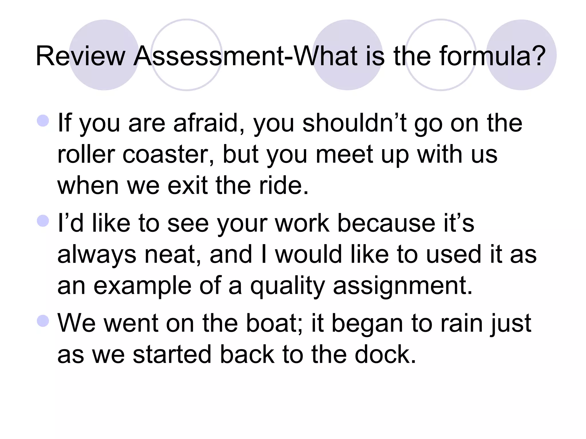 Review Assessment-What is the formula? If you are afraid, you shouldn’t go on the roller coaster, but you meet up with us when we exit the ride. I’d like to see your work because it’s always neat, and I would like to used it as an example of a quality assignment. We went on the boat; it began to rain just as we started back to the dock. 