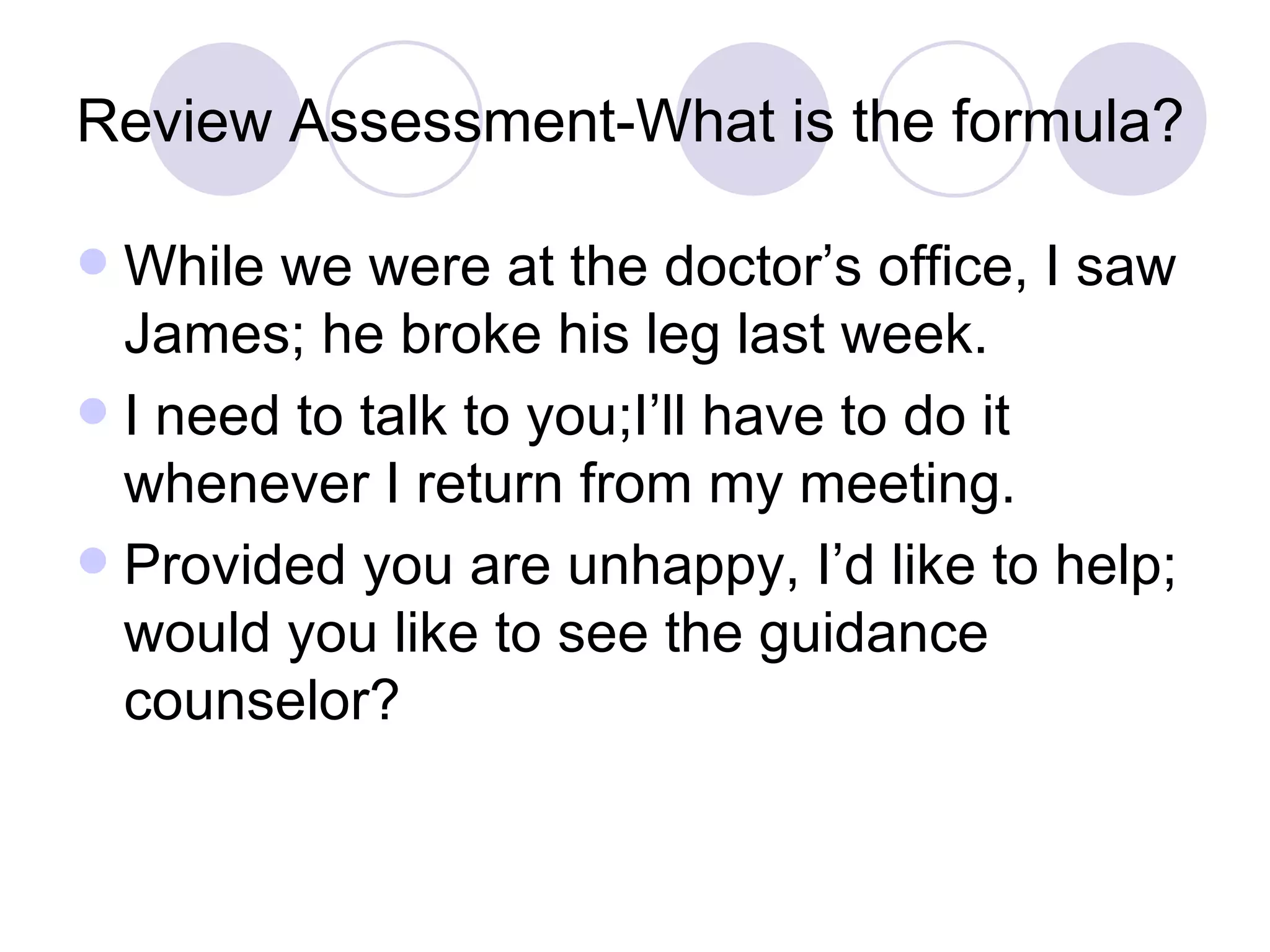 Review Assessment-What is the formula? While we were at the doctor’s office, I saw James; he broke his leg last week. I need to talk to you;I’ll have to do it whenever I return from my meeting. Provided you are unhappy, I’d like to help; would you like to see the guidance counselor? 