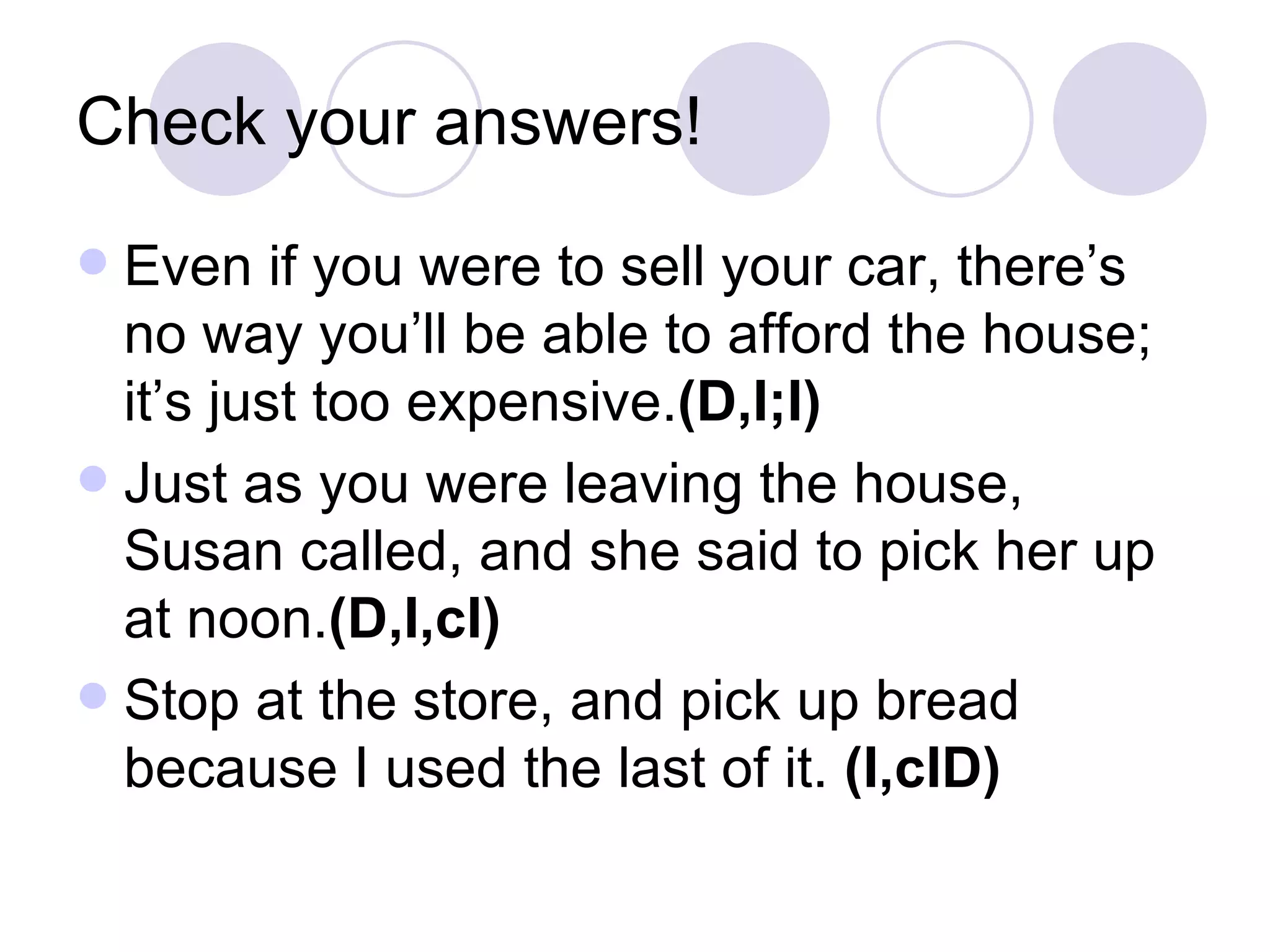 Check your answers! Even if you were to sell your car, there’s no way you’ll be able to afford the house; it’s just too expensive. (D,I;I) Just as you were leaving the house, Susan called, and she said to pick her up at noon. (D,I,cI) Stop at the store, and pick up bread because I used the last of it.  (I,cID) 