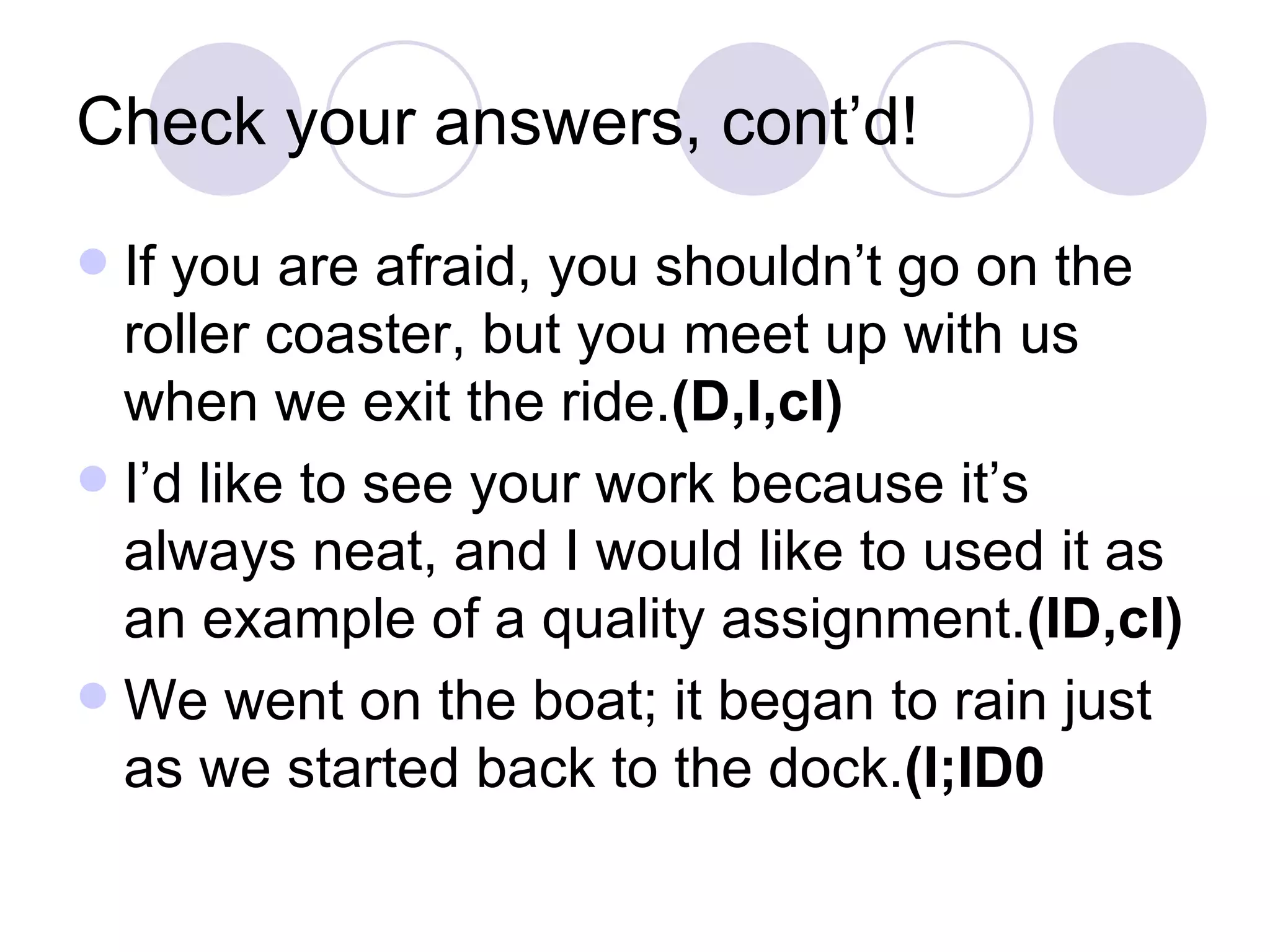 Check your answers, cont’d! If you are afraid, you shouldn’t go on the roller coaster, but you meet up with us when we exit the ride. (D,I,cI) I’d like to see your work because it’s always neat, and I would like to used it as an example of a quality assignment. (ID,cI) We went on the boat; it began to rain just as we started back to the dock. (I;ID0 