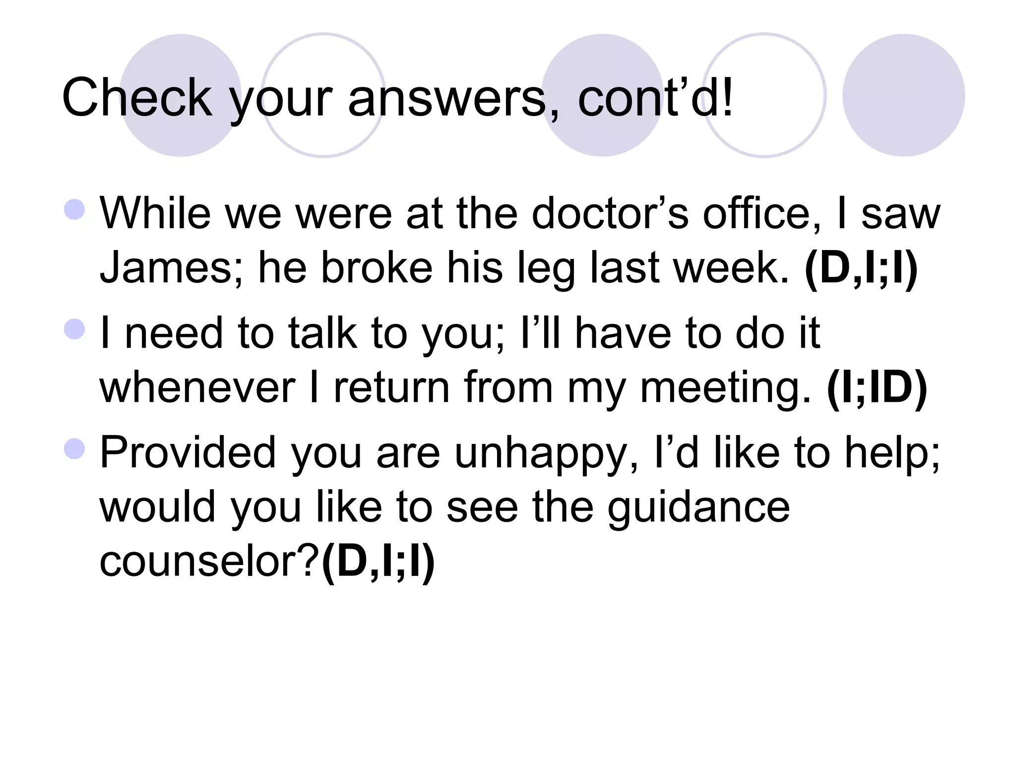 Check your answers, cont’d! While we were at the doctor’s office, I saw James; he broke his leg last week.  (D,I;I) I need to talk to you; I’ll have to do it whenever I return from my meeting.  (I;ID) Provided you are unhappy, I’d like to help; would you like to see the guidance counselor? (D,I;I) 
