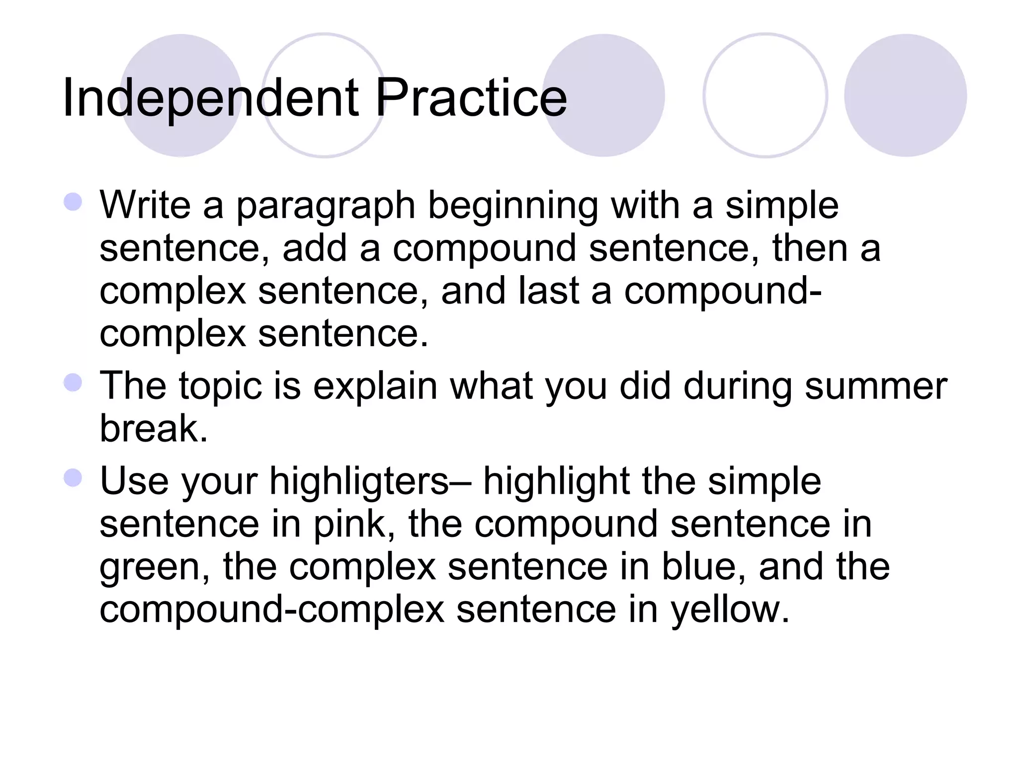 Independent Practice Write a paragraph beginning with a simple sentence, add a compound sentence, then a complex sentence, and last a compound-complex sentence.  The topic is explain what you did during summer break. Use your highligters– highlight the simple sentence in pink, the compound sentence in green, the complex sentence in blue, and the compound-complex sentence in yellow. 