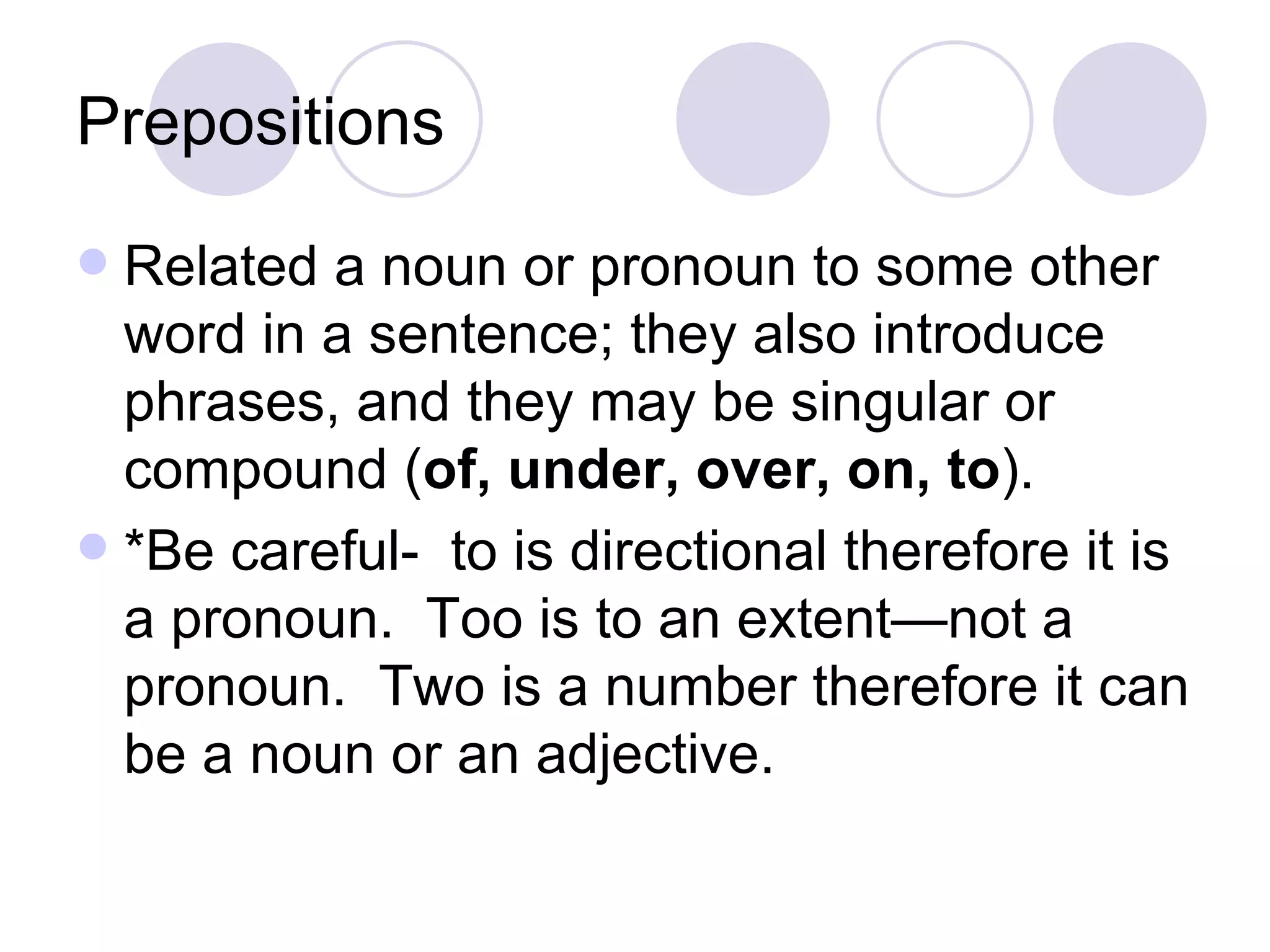 Prepositions Related a noun or pronoun to some other word in a sentence; they also introduce phrases, and they may be singular or compound ( of, under, over, on, to ). *Be careful-  to is directional therefore it is a pronoun.  Too is to an extent—not a pronoun.  Two is a number therefore it can be a noun or an adjective. 