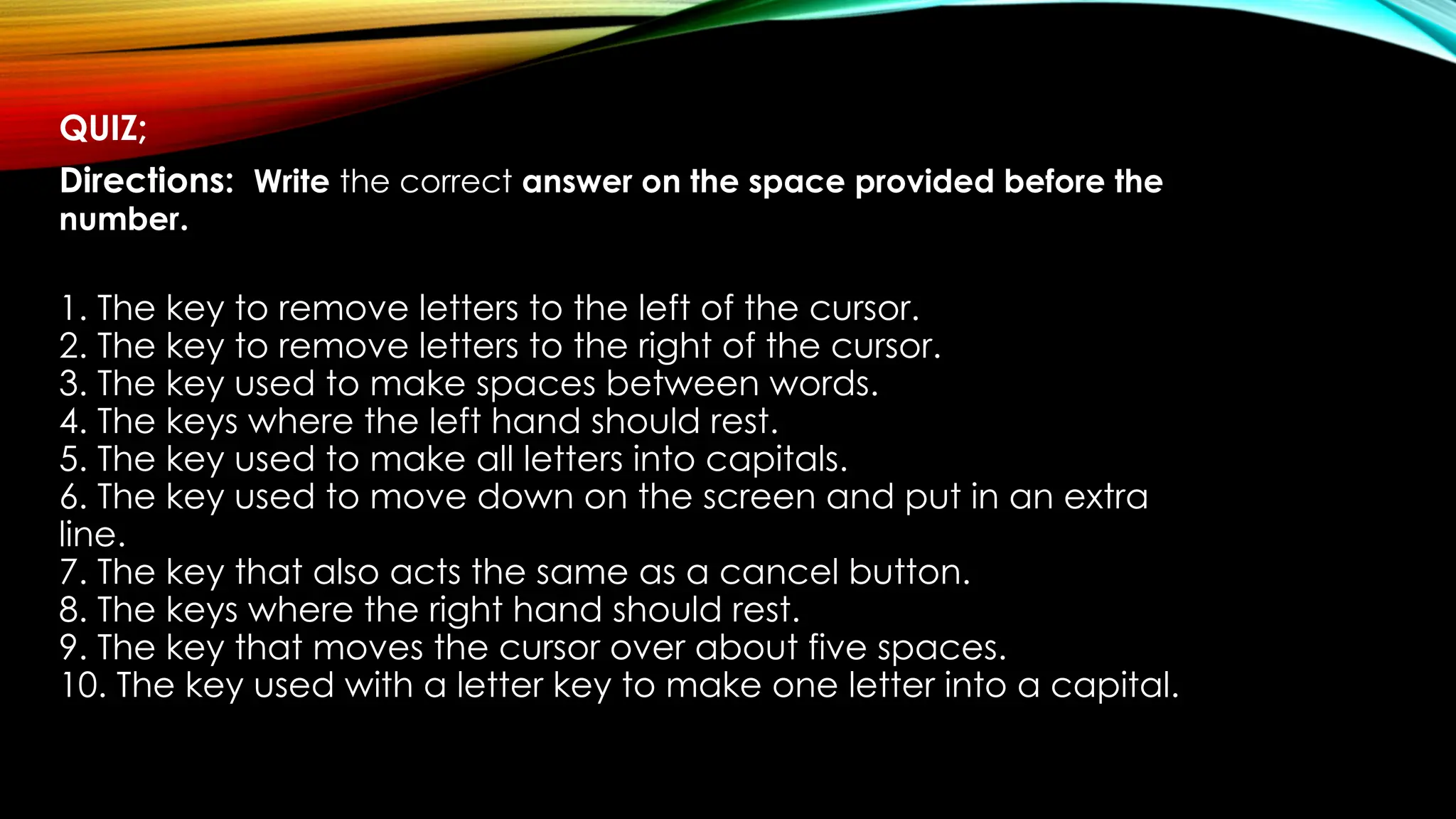 QUIZ;
Directions: Write the correct answer on the space provided before the
number.
1. The key to remove letters to the left of the cursor.
2. The key to remove letters to the right of the cursor.
3. The key used to make spaces between words.
4. The keys where the left hand should rest.
5. The key used to make all letters into capitals.
6. The key used to move down on the screen and put in an extra
line.
7. The key that also acts the same as a cancel button.
8. The keys where the right hand should rest.
9. The key that moves the cursor over about five spaces.
10. The key used with a letter key to make one letter into a capital.
 