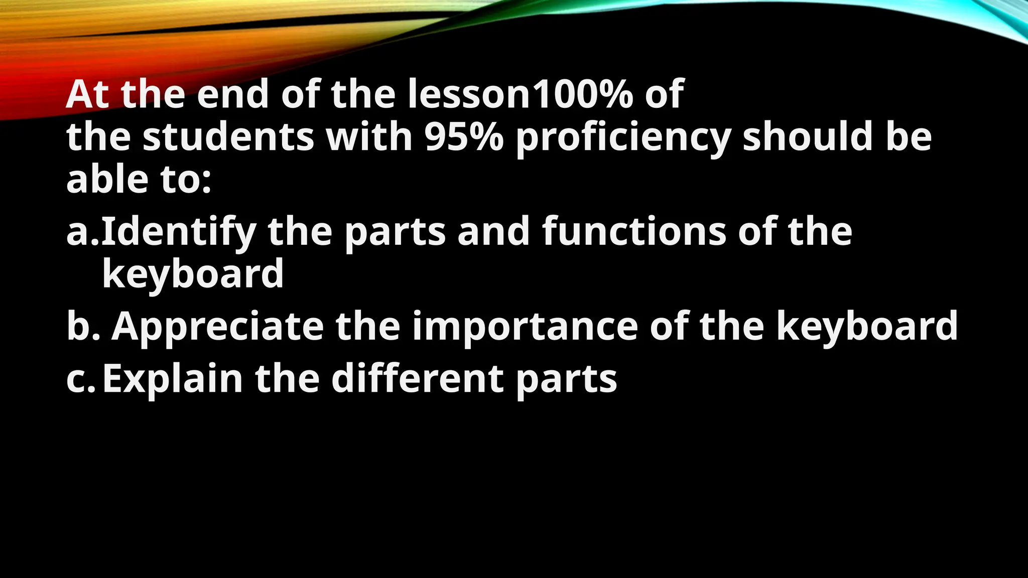 At the end of the lesson100% of
the students with 95% proficiency should be
able to:
a.Identify the parts and functions of the
keyboard
b. Appreciate the importance of the keyboard
c.Explain the different parts of the keyboard.
 