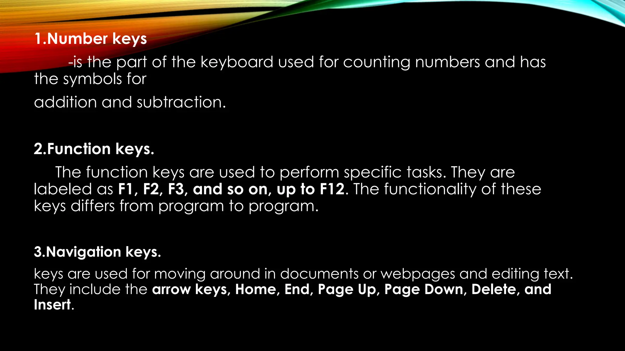 1.Number keys
-is the part of the keyboard used for counting numbers and has
the symbols for
addition and subtraction.
2.Function keys.
The function keys are used to perform specific tasks. They are
labeled as F1, F2, F3, and so on, up to F12. The functionality of these
keys differs from program to program.
3.Navigation keys.
keys are used for moving around in documents or webpages and editing text.
They include the arrow keys, Home, End, Page Up, Page Down, Delete, and
Insert.
 