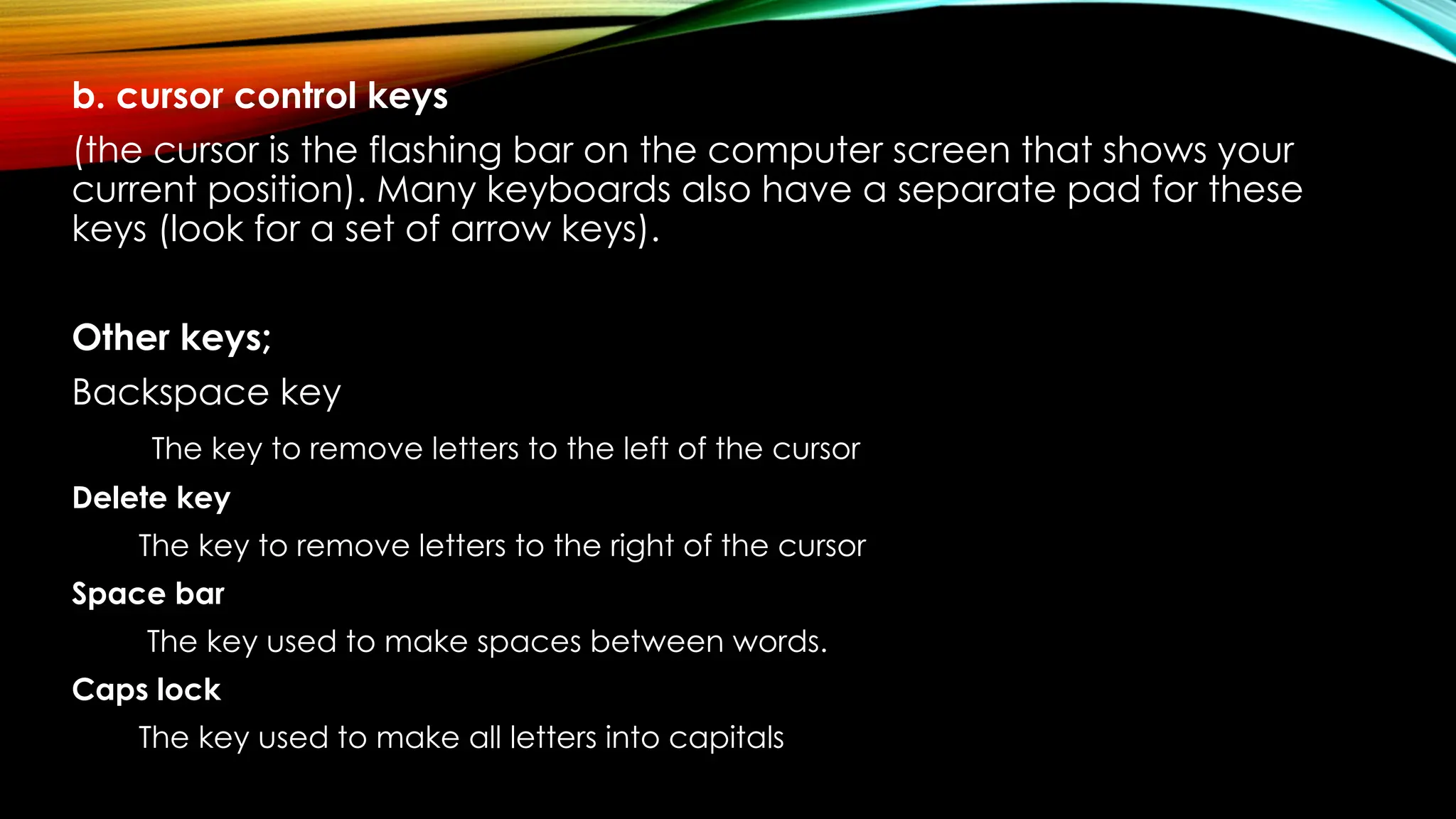 b. cursor control keys
(the cursor is the flashing bar on the computer screen that shows your
current position). Many keyboards also have a separate pad for these
keys (look for a set of arrow keys).
Other keys;
Backspace key
The key to remove letters to the left of the cursor
Delete key
The key to remove letters to the right of the cursor
Space bar
The key used to make spaces between words.
Caps lock
The key used to make all letters into capitals
 