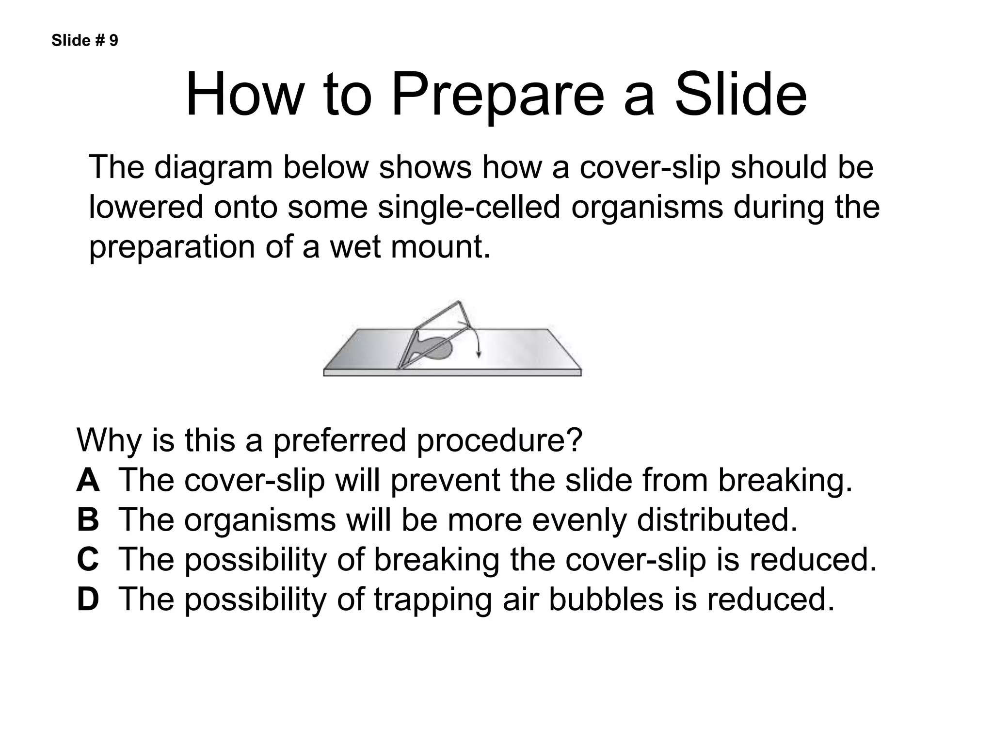 How to Prepare a Slide
The diagram below shows how a cover-slip should be
lowered onto some single-celled organisms during the
preparation of a wet mount.
Why is this a preferred procedure?
A The cover-slip will prevent the slide from breaking.
B The organisms will be more evenly distributed.
C The possibility of breaking the cover-slip is reduced.
D The possibility of trapping air bubbles is reduced.
Slide # 9
 