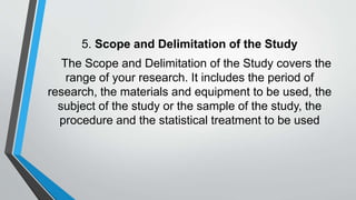 5. Scope and Delimitation of the Study
The Scope and Delimitation of the Study covers the
range of your research. It includes the period of
research, the materials and equipment to be used, the
subject of the study or the sample of the study, the
procedure and the statistical treatment to be used
 