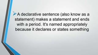 A declarative sentence (also know as a
statement) makes a statement and ends
with a period. It's named appropriately
because it declares or states something
 