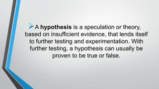 A hypothesis is a speculation or theory,
based on insufficient evidence, that lends itself
to further testing and experimentation. With
further testing, a hypothesis can usually be
proven to be true or false.
 