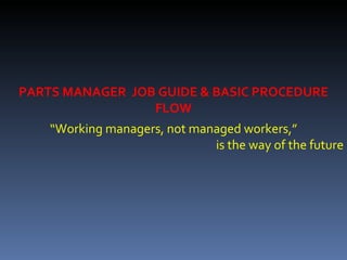 “ Working managers, not managed workers,” is the way of the future PARTS MANAGER  JOB GUIDE & BASIC PROCEDURE FLOW 