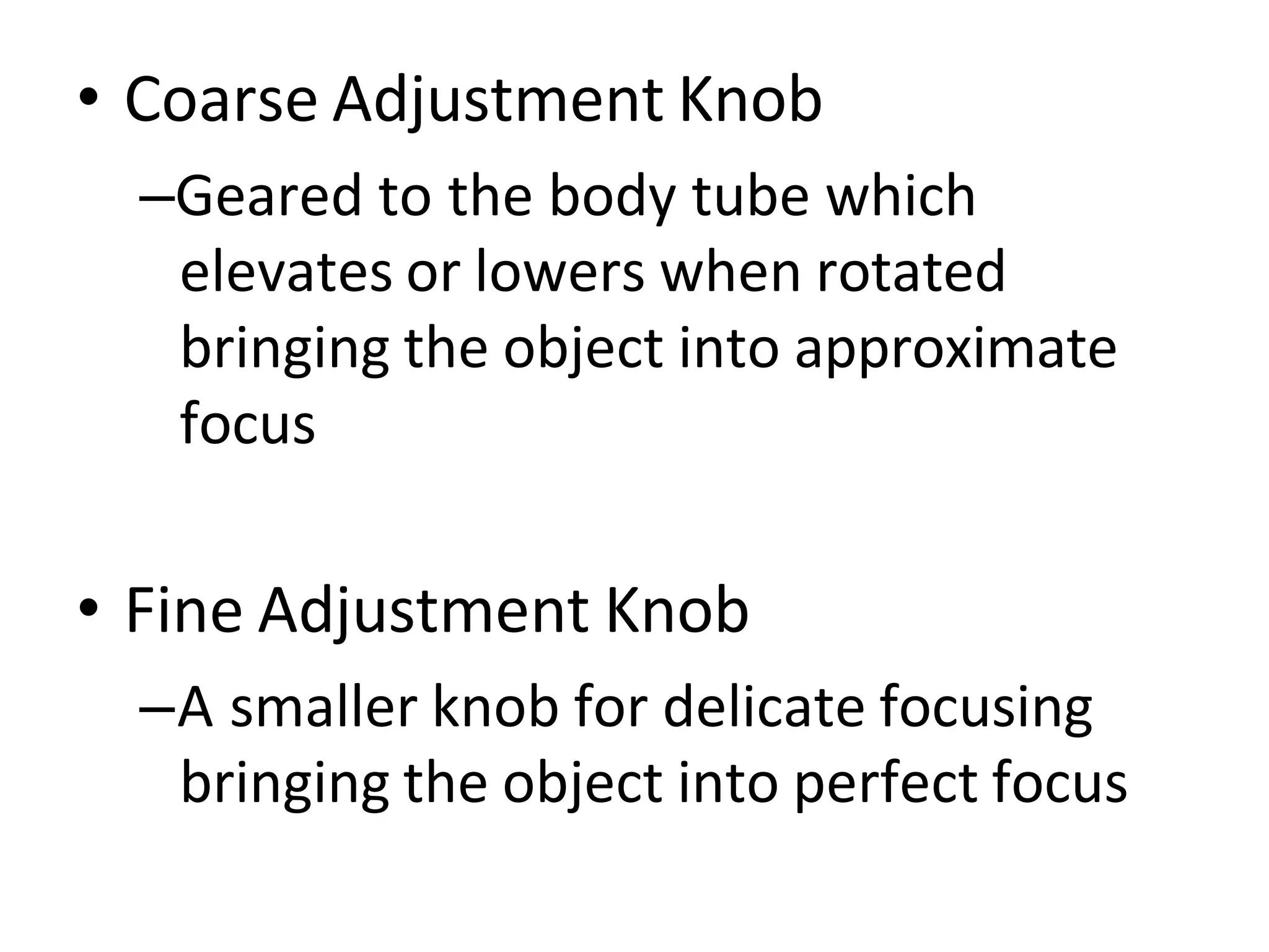 • Coarse Adjustment Knob
–Geared to the body tube which
elevates or lowers when rotated
bringing the object into approximate
focus
• Fine Adjustment Knob
–A smaller knob for delicate focusing
bringing the object into perfect focus
 