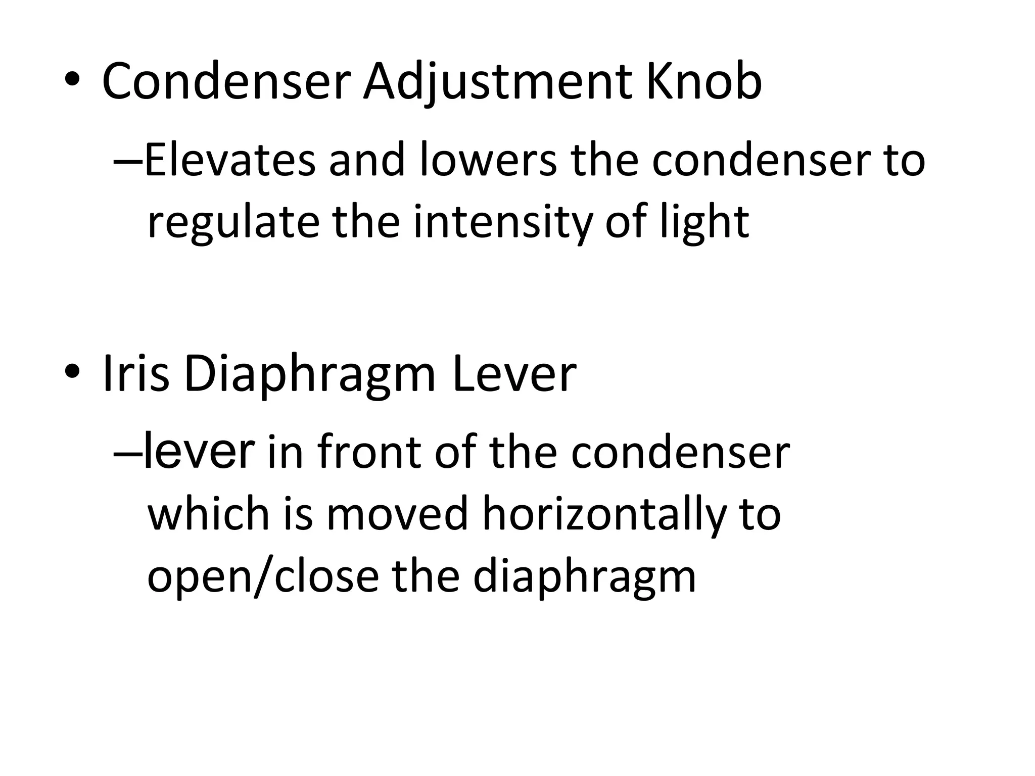 • Condenser Adjustment Knob
–Elevates and lowers the condenser to
regulate the intensity of light
• Iris Diaphragm Lever
–lever in front of the condenser
which is moved horizontally to
open/close the diaphragm
 