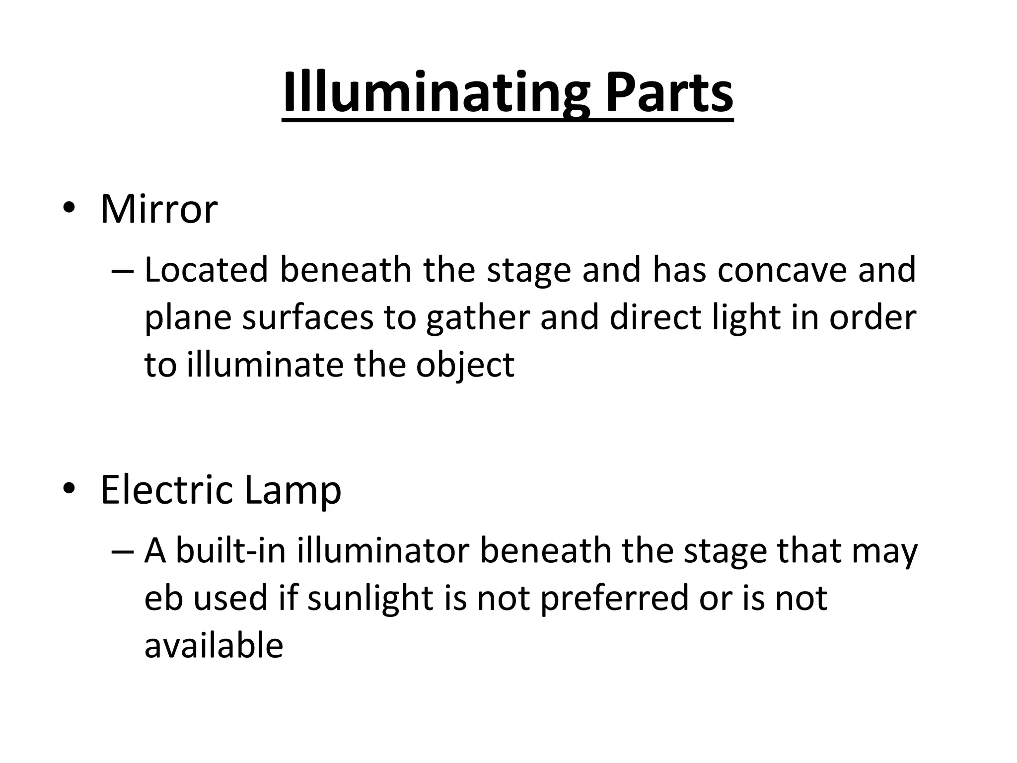 Illuminating Parts
• Mirror
– Located beneath the stage and has concave and
plane surfaces to gather and direct light in order
to illuminate the object
• Electric Lamp
– A built-in illuminator beneath the stage that may
eb used if sunlight is not preferred or is not
available
 
