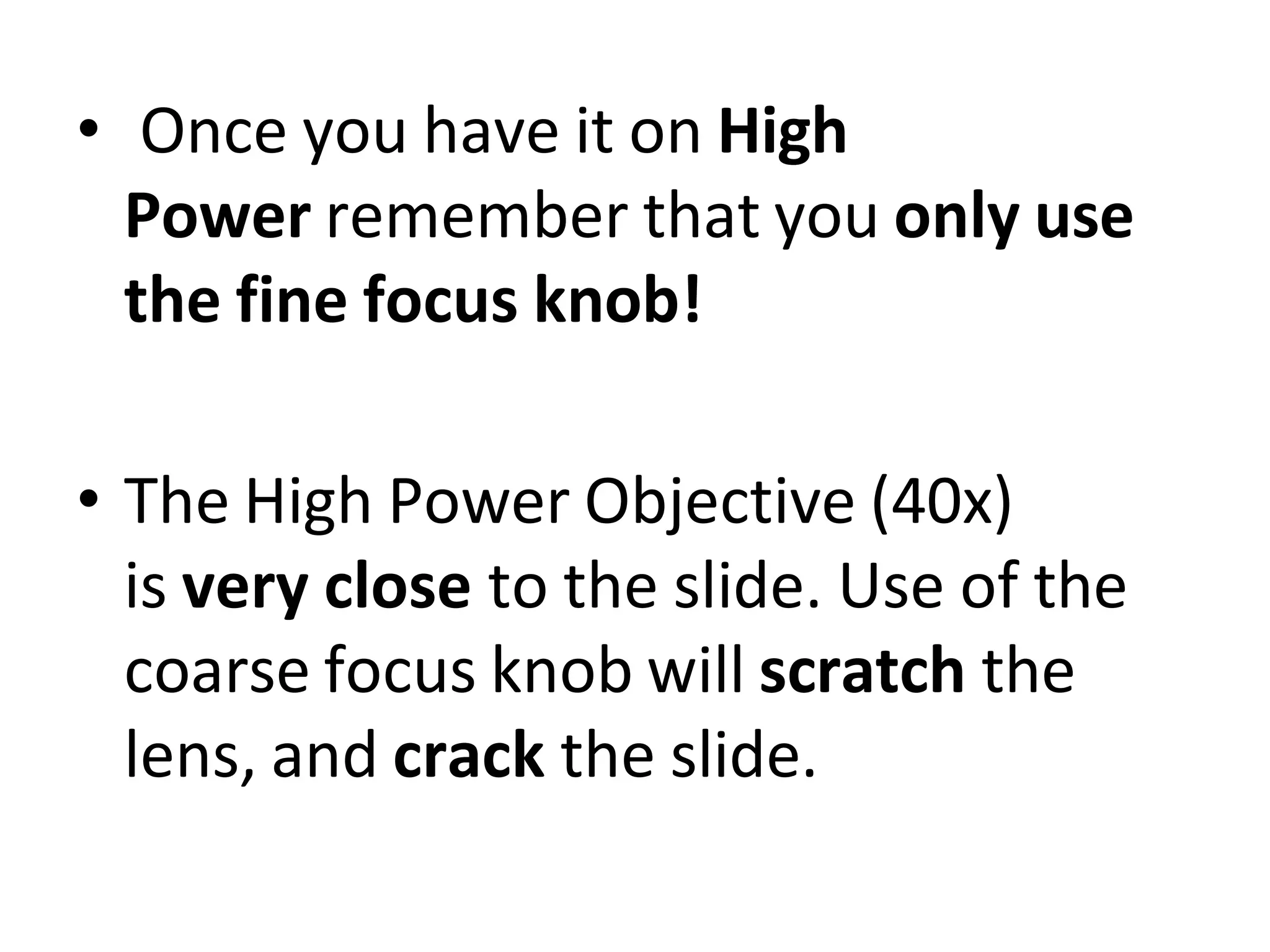 • Once you have it on High
Power remember that you only use
the fine focus knob!
• The High Power Objective (40x)
is very close to the slide. Use of the
coarse focus knob will scratch the
lens, and crack the slide.
 