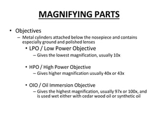 MAGNIFYING PARTS
• Objectives
– Metal cylinders attached below the nosepiece and contains
especially ground and polished lenses
• LPO / Low Power Objective
– Gives the lowest magnification, usually 10x
• HPO / High Power Objective
– Gives higher magnification usually 40x or 43x
• OIO / Oil Immersion Objective
– Gives the highest magnification, usually 97x or 100x, and
is used wet either with cedar wood oil or synthetic oil
 