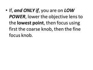 • If, and ONLY if, you are on LOW
POWER, lower the objective lens to
the lowest point, then focus using
first the coarse knob, then the fine
focus knob.
 