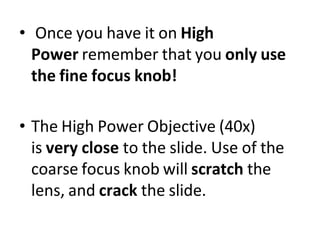• Once you have it on High
Power remember that you only use
the fine focus knob!
• The High Power Objective (40x)
is very close to the slide. Use of the
coarse focus knob will scratch the
lens, and crack the slide.
 