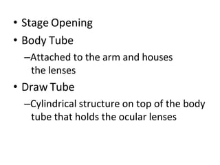 • Stage Opening
• Body Tube
–Attached to the arm and houses
the lenses
• Draw Tube
–Cylindrical structure on top of the body
tube that holds the ocular lenses
 