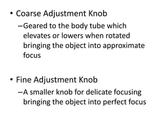 • Coarse Adjustment Knob
–Geared to the body tube which
elevates or lowers when rotated
bringing the object into approximate
focus
• Fine Adjustment Knob
–A smaller knob for delicate focusing
bringing the object into perfect focus
 