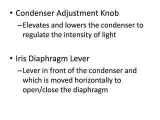 • Condenser Adjustment Knob
–Elevates and lowers the condenser to
regulate the intensity of light
• Iris Diaphragm Lever
–Lever in front of the condenser and
which is moved horizontally to
open/close the diaphragm
 