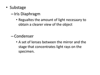 • Substage
–Iris Diaphragm
• Regualtes the amount of light necesaary to
obtain a clearer view of the object
–Condenser
• A set of lenses between the mirror and the
stage that concentrates light rays on the
specimen.
 