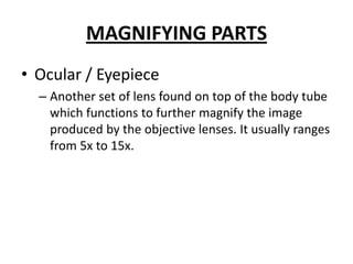 MAGNIFYING PARTS
• Ocular / Eyepiece
– Another set of lens found on top of the body tube
which functions to further magnify the image
produced by the objective lenses. It usually ranges
from 5x to 15x.
 