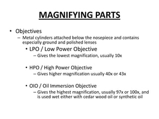 MAGNIFYING PARTS
• Objectives
– Metal cylinders attached below the nosepiece and contains
especially ground and polished lenses
• LPO / Low Power Objective
– Gives the lowest magnification, usually 10x
• HPO / High Power Objective
– Gives higher magnification usually 40x or 43x
• OIO / Oil Immersion Objective
– Gives the highest magnification, usually 97x or 100x, and
is used wet either with cedar wood oil or synthetic oil
 