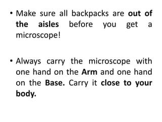 • Make sure all backpacks are out of
the aisles before you get a
microscope!
• Always carry the microscope with
one hand on the Arm and one hand
on the Base. Carry it close to your
body.
 