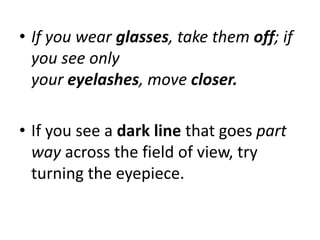 • If you wear glasses, take them off; if
you see only
your eyelashes, move closer.
• If you see a dark line that goes part
way across the field of view, try
turning the eyepiece.
 